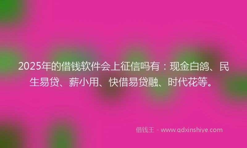 2025年的借钱软件会上征信吗有：现金白鸽、民生易贷、薪小用、快借易贷融、时代花等。