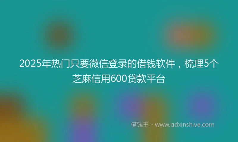 2025年热门只要微信登录的借钱软件，梳理5个芝麻信用600贷款平台