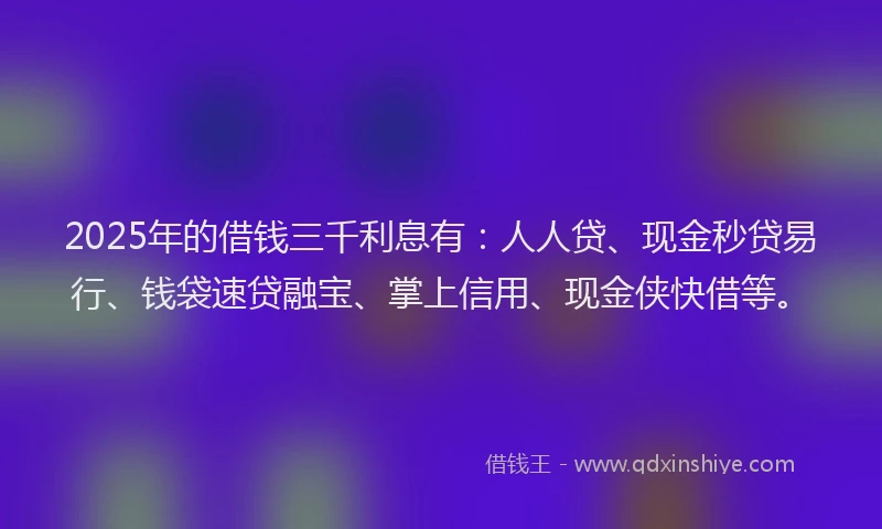 2025年的借钱三千利息有：人人贷、现金秒贷易行、钱袋速贷融宝、掌上信用、现金侠快借等。