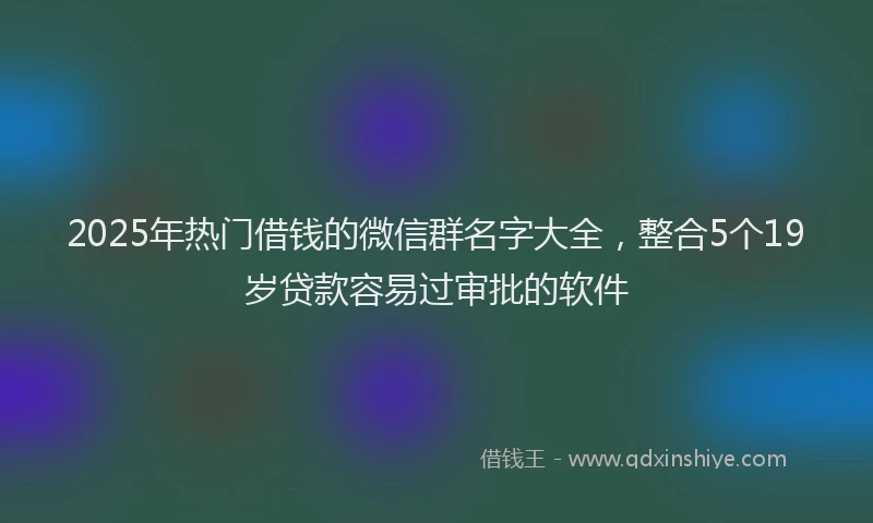 2025年热门借钱的微信群名字大全，整合5个19岁贷款容易过审批的软件