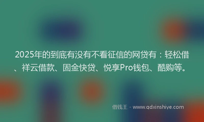 2025年的到底有没有不看征信的网贷有：轻松借、祥云借款、固金快贷、悦享Pro钱包、酷购等。