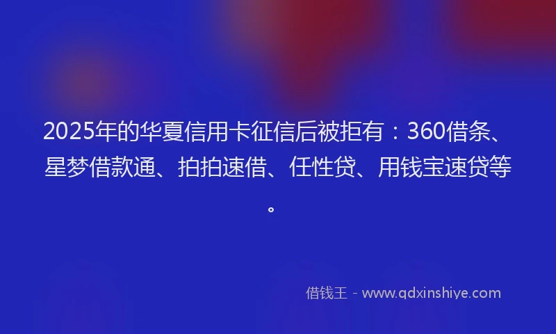 2025年的华夏信用卡征信后被拒有：360借条、星梦借款通、拍拍速借、任性贷、用钱宝速贷等。