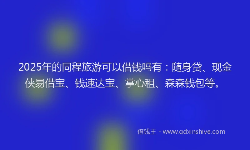 2025年的同程旅游可以借钱吗有：随身贷、现金侠易借宝、钱速达宝、掌心租、森森钱包等。