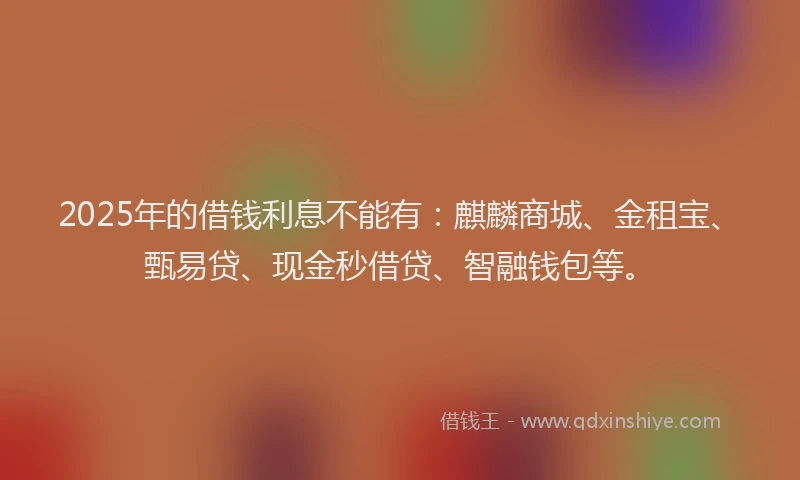 2025年的借钱利息不能有：麒麟商城、金租宝、甄易贷、现金秒借贷、智融钱包等。