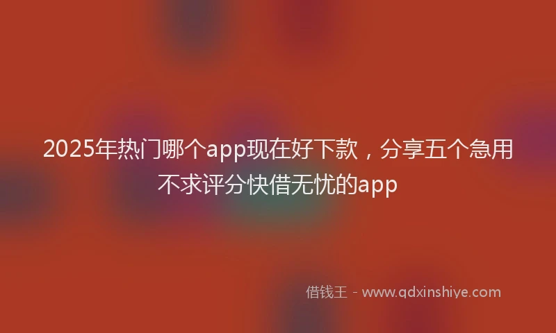 2025年热门哪个app现在好下款，分享五个急用不求评分快借无忧的app