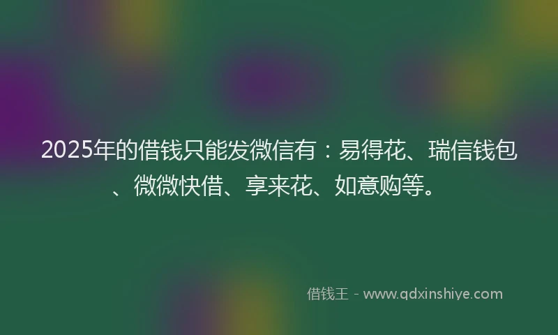 2025年的借钱只能发微信有：易得花、瑞信钱包、微微快借、享来花、如意购等。