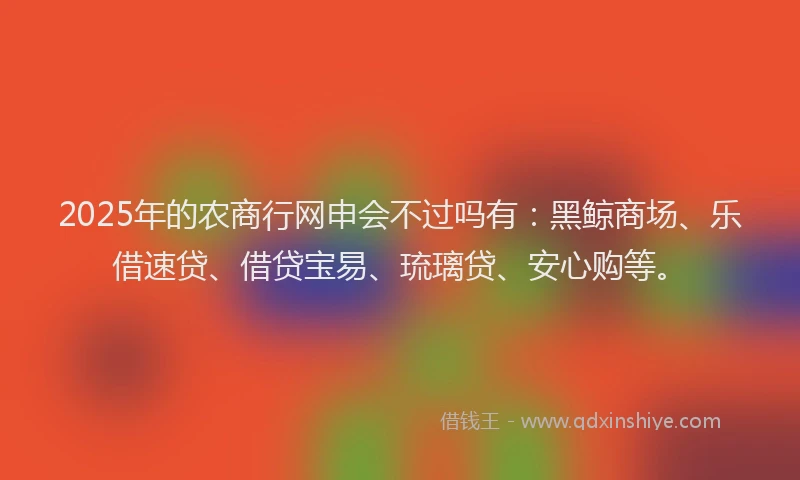 2025年的农商行网申会不过吗有：黑鲸商场、乐借速贷、借贷宝易、琉璃贷、安心购等。
