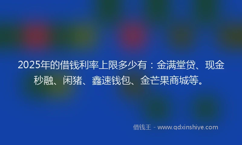 2025年的借钱利率上限多少有：金满堂贷、现金秒融、闲猪、鑫速钱包、金芒果商城等。