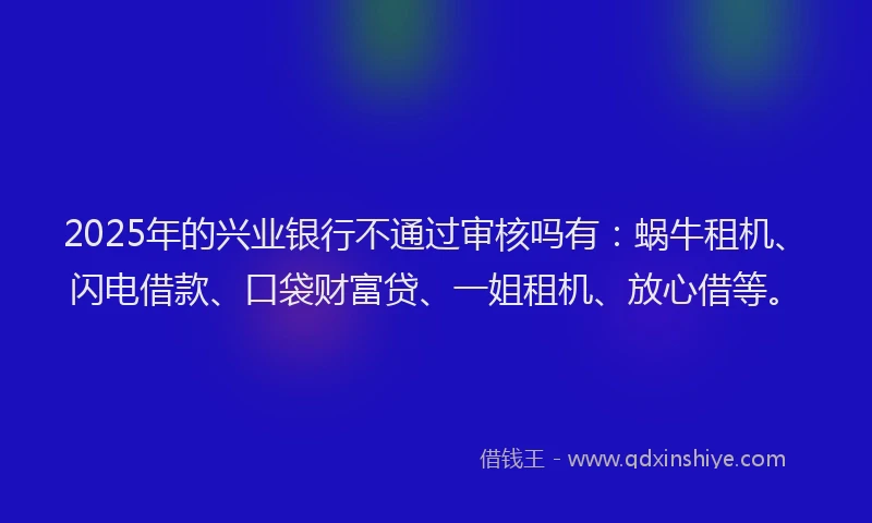 2025年的兴业银行不通过审核吗有：蜗牛租机、闪电借款、口袋财富贷、一姐租机、放心借等。