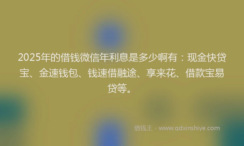 2025年的借钱微信年利息是多少啊有：现金快贷宝、金速钱包、钱速借融途、享来花、借款宝易贷等。