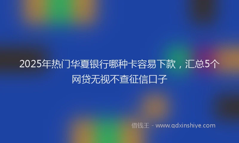 2025年热门华夏银行哪种卡容易下款，汇总5个网贷无视不查征信口子