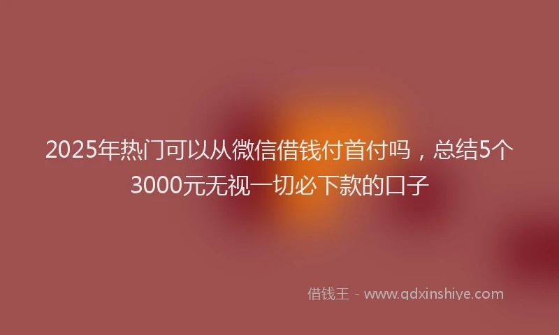 2025年热门可以从微信借钱付首付吗，总结5个3000元无视一切必下款的口子