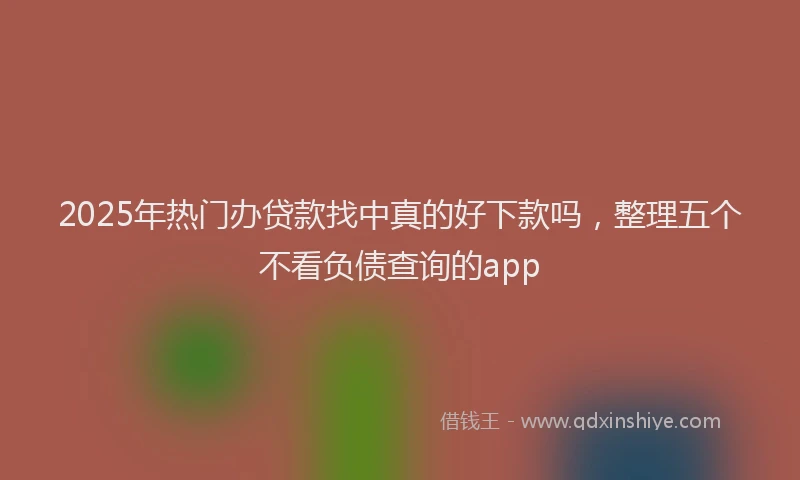 2025年热门办贷款找中真的好下款吗，整理五个不看负债查询的app