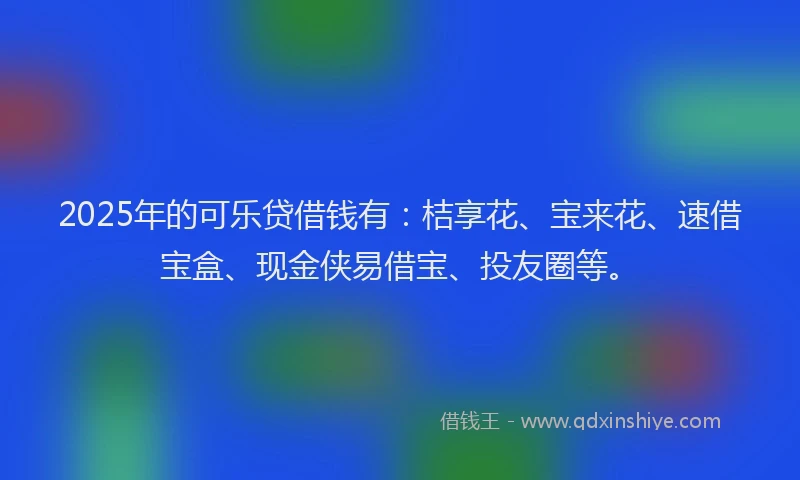 2025年的可乐贷借钱有：桔享花、宝来花、速借宝盒、现金侠易借宝、投友圈等。
