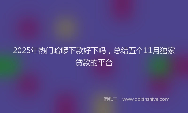 2025年热门哈啰下款好下吗，总结五个11月独家贷款的平台