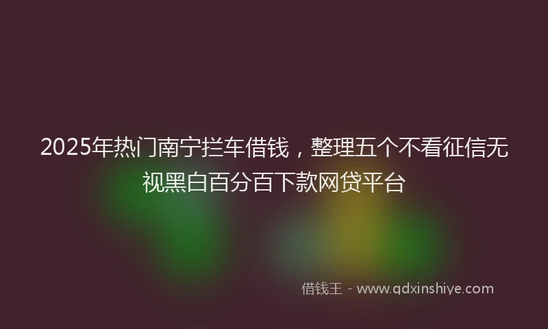 2025年热门南宁拦车借钱，整理五个不看征信无视黑白百分百下款网贷平台