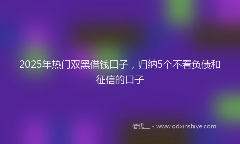 2025年热门双黑借钱口子，归纳5个不看负债和征信的口子
