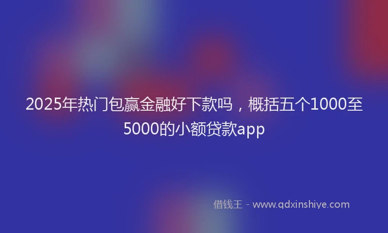 2025年热门包赢金融好下款吗，概括五个1000至5000的小额贷款app
