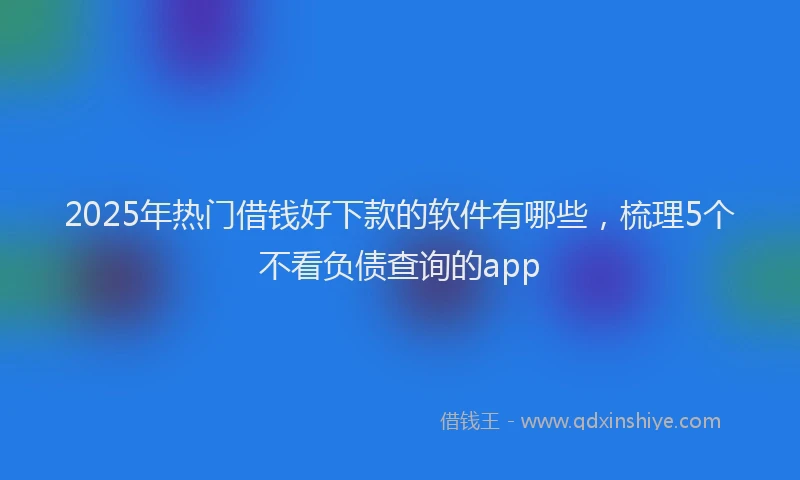 2025年热门借钱好下款的软件有哪些，梳理5个不看负债查询的app