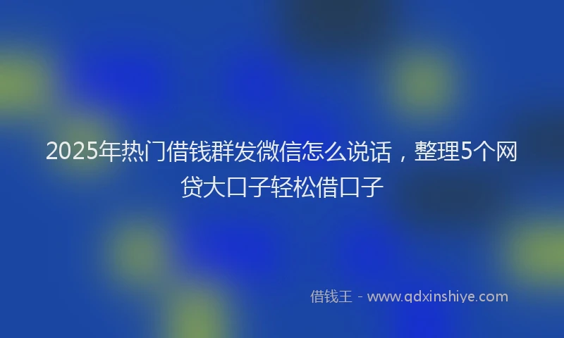 2025年热门借钱群发微信怎么说话，整理5个网贷大口子轻松借口子