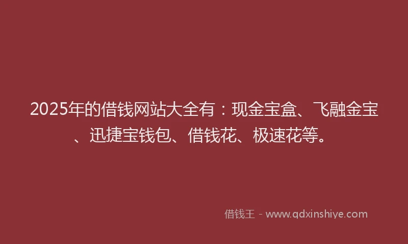 2025年的借钱网站大全有：现金宝盒、飞融金宝、迅捷宝钱包、借钱花、极速花等。