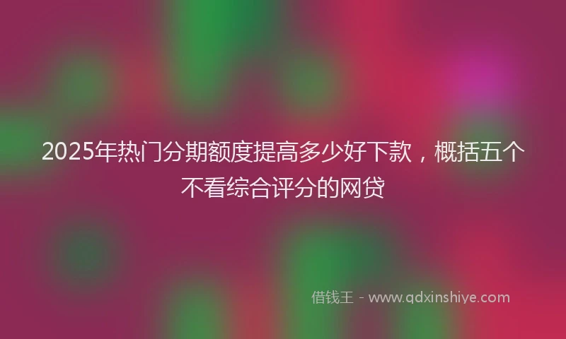 2025年热门分期额度提高多少好下款，概括五个不看综合评分的网贷
