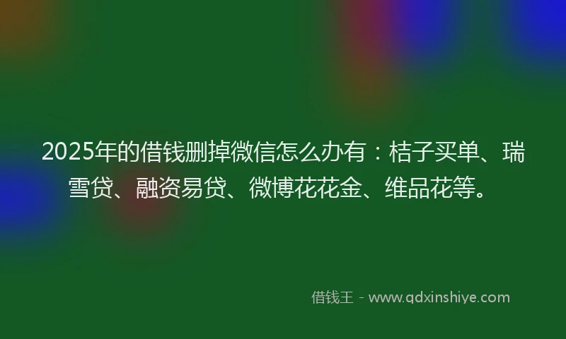 2025年的借钱删掉微信怎么办有：桔子买单、瑞雪贷、融资易贷、微博花花金、维品花等。