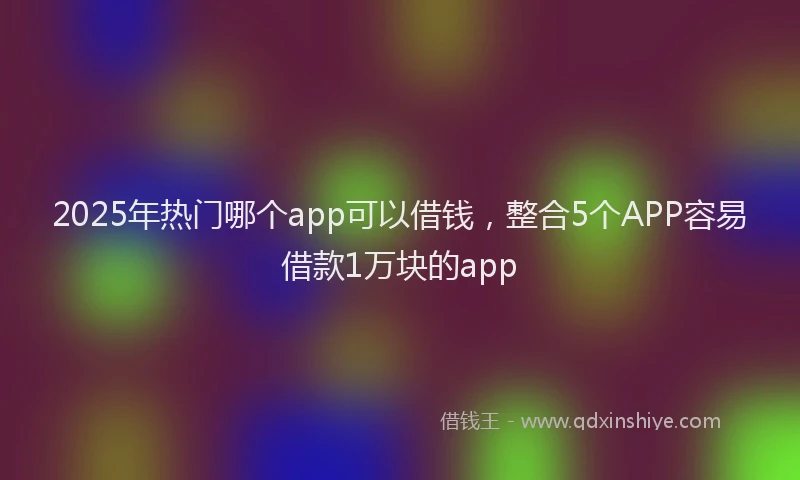 2025年热门哪个app可以借钱，整合5个APP容易借款1万块的app