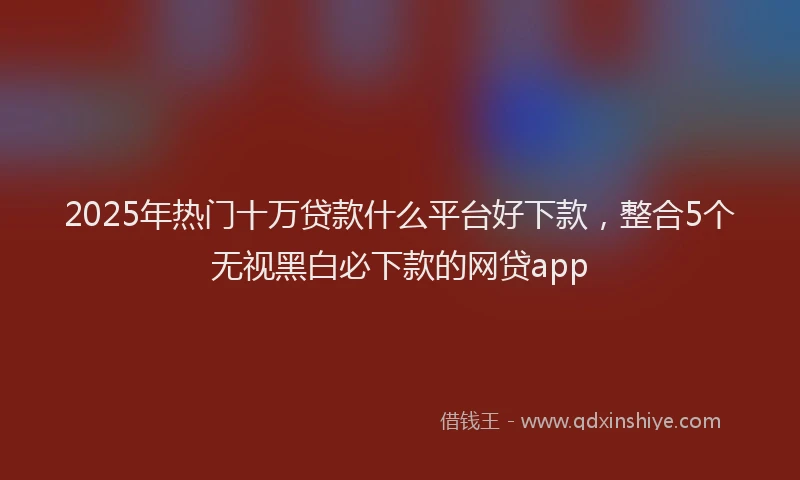 2025年热门十万贷款什么平台好下款，整合5个无视黑白必下款的网贷app