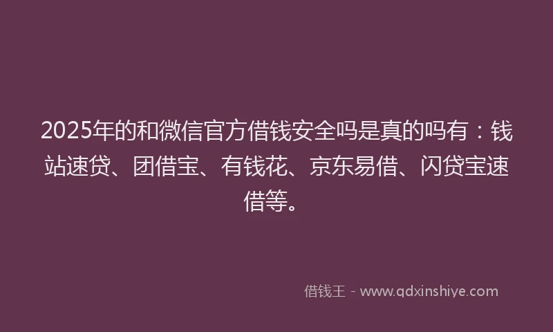 2025年的和微信官方借钱安全吗是真的吗有：钱站速贷、团借宝、有钱花、京东易借、闪贷宝速借等。