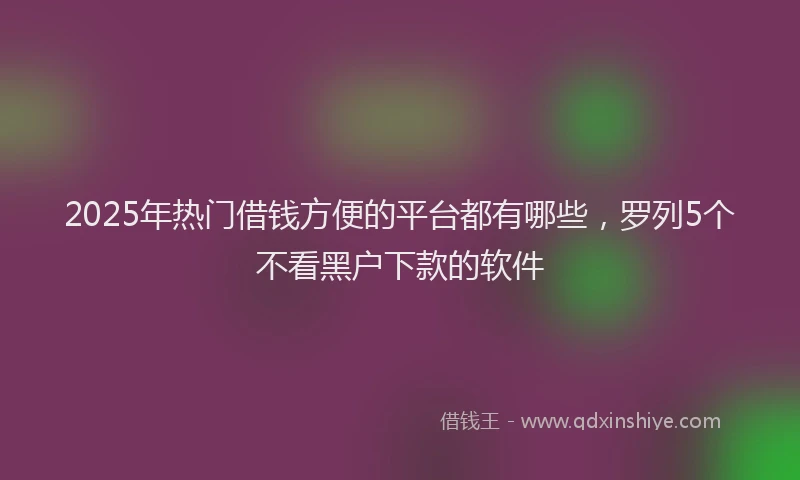 2025年热门借钱方便的平台都有哪些，罗列5个不看黑户下款的软件