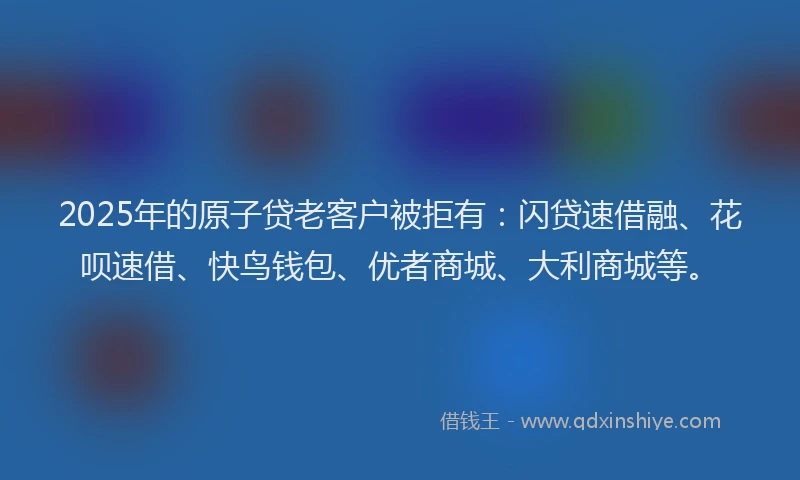 2025年的原子贷老客户被拒有：闪贷速借融、花呗速借、快鸟钱包、优者商城、大利商城等。