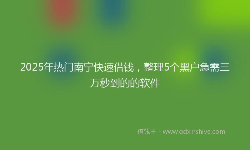 2025年热门南宁快速借钱，整理5个黑户急需三万秒到的的软件
