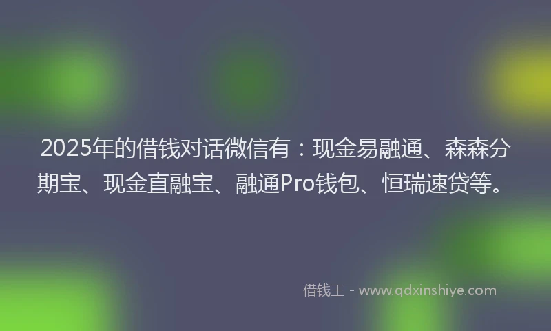 2025年的借钱对话微信有：现金易融通、森森分期宝、现金直融宝、融通Pro钱包、恒瑞速贷等。