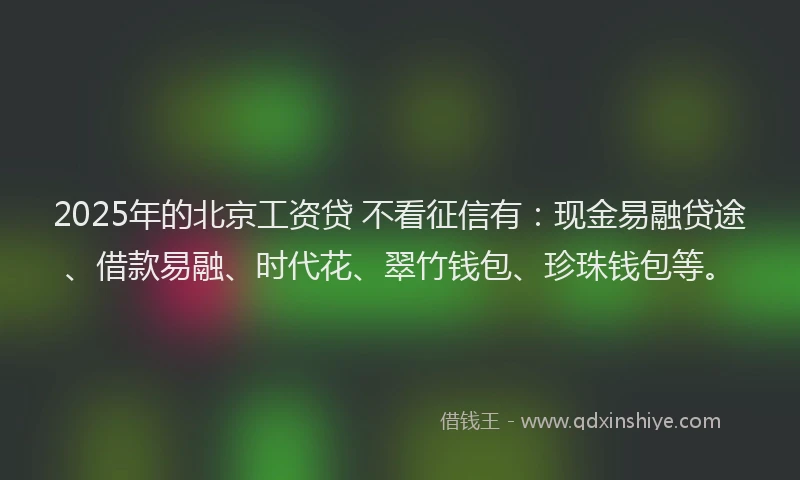 2025年的北京工资贷 不看征信有：现金易融贷途、借款易融、时代花、翠竹钱包、珍珠钱包等。