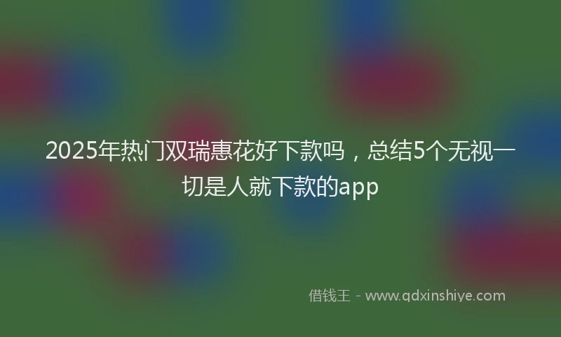 2025年热门双瑞惠花好下款吗，总结5个无视一切是人就下款的app