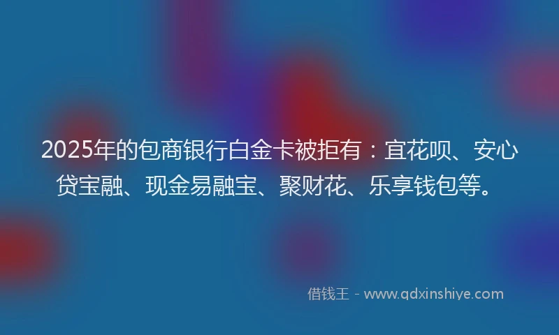 2025年的包商银行白金卡被拒有：宜花呗、安心贷宝融、现金易融宝、聚财花、乐享钱包等。