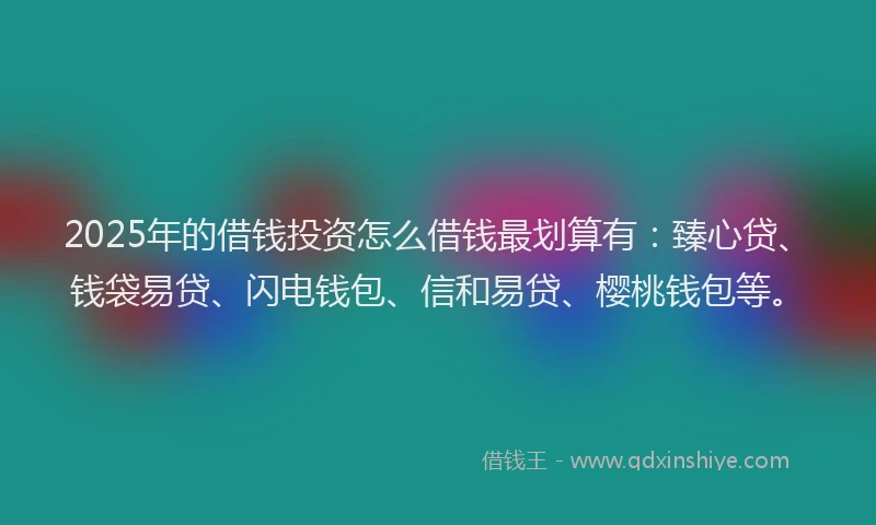 2025年的借钱投资怎么借钱最划算有：臻心贷、钱袋易贷、闪电钱包、信和易贷、樱桃钱包等。