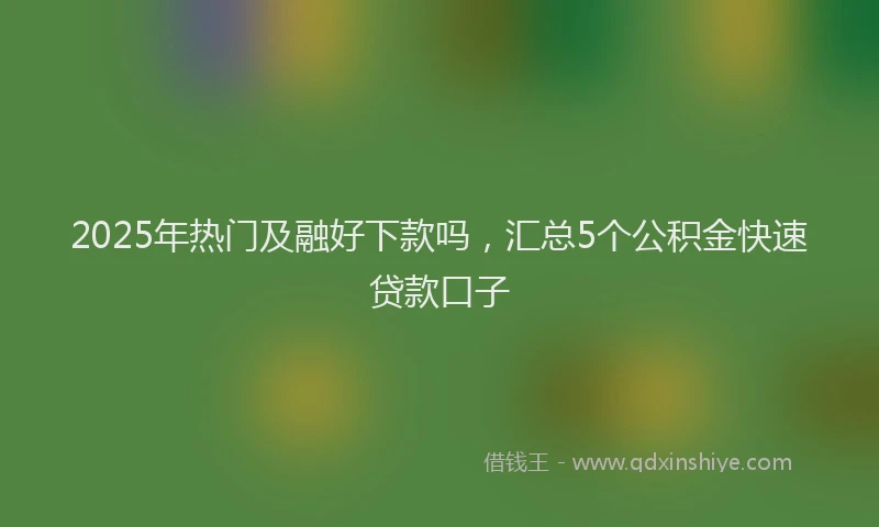 2025年热门及融好下款吗，汇总5个公积金快速贷款口子
