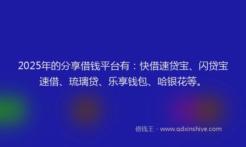 2025年的分享借钱平台有：快借速贷宝、闪贷宝速借、琉璃贷、乐享钱包、哈银花等。