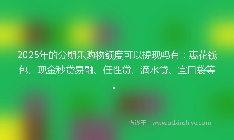 2025年的分期乐购物额度可以提现吗有：惠花钱包、现金秒贷易融、任性贷、滴水贷、宜口袋等。
