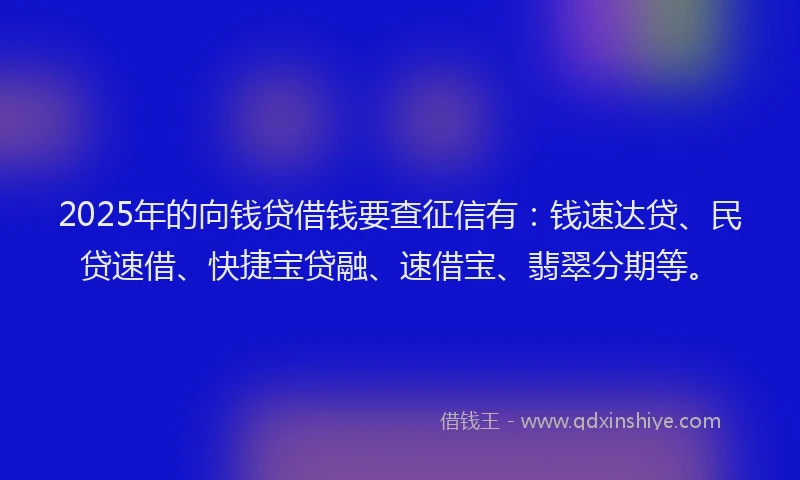 2025年的向钱贷借钱要查征信有：钱速达贷、民贷速借、快捷宝贷融、速借宝、翡翠分期等。