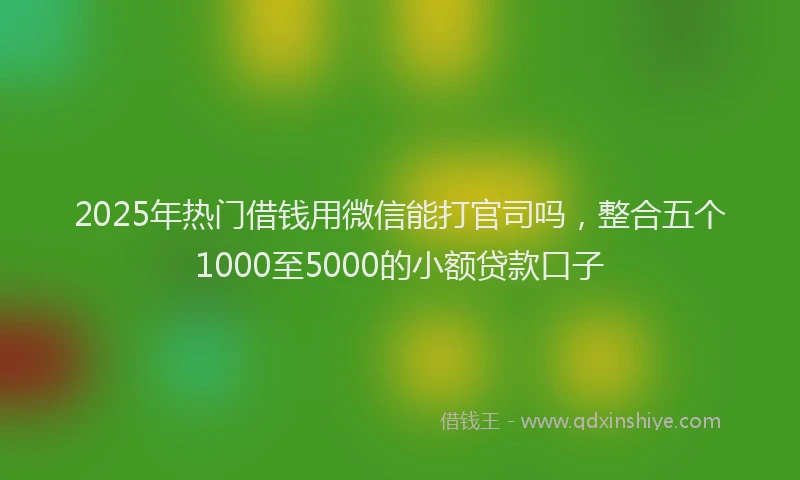 2025年热门借钱用微信能打官司吗，整合五个1000至5000的小额贷款口子