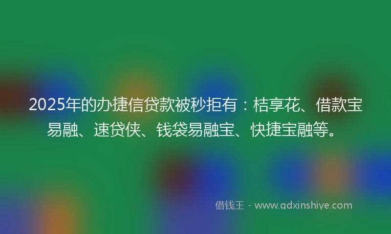 2025年的办捷信贷款被秒拒有：桔享花、借款宝易融、速贷侠、钱袋易融宝、快捷宝融等。