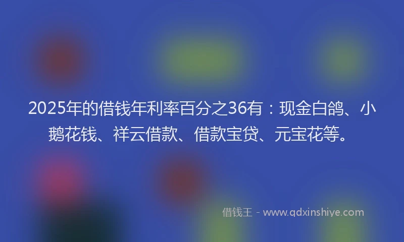 2025年的借钱年利率百分之36有：现金白鸽、小鹅花钱、祥云借款、借款宝贷、元宝花等。