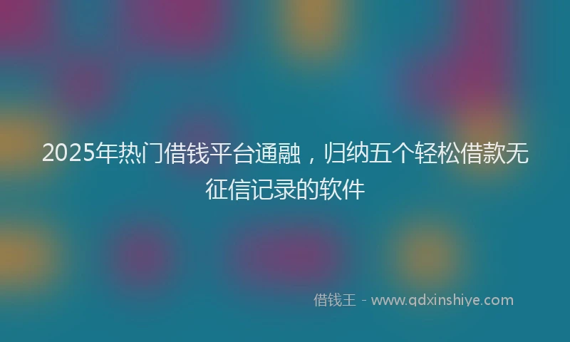 2025年热门借钱平台通融，归纳五个轻松借款无征信记录的软件