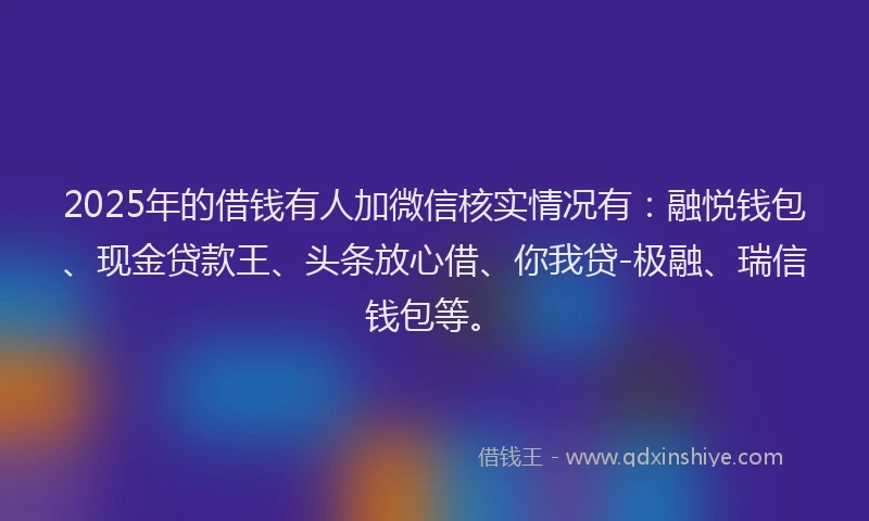 2025年的借钱有人加微信核实情况有：融悦钱包、现金贷款王、头条放心借、你我贷-极融、瑞信钱包等。