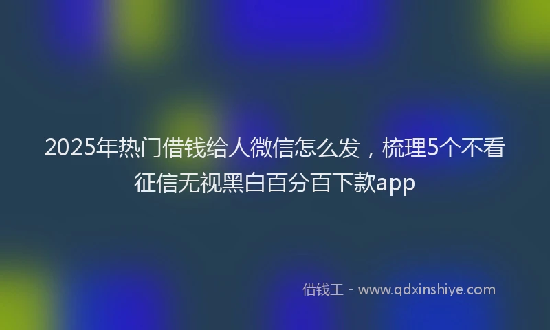 2025年热门借钱给人微信怎么发，梳理5个不看征信无视黑白百分百下款app