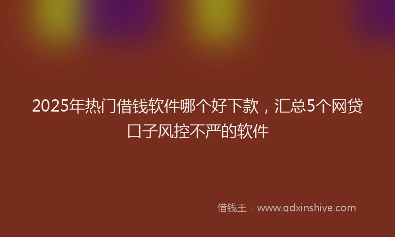 2025年热门借钱软件哪个好下款，汇总5个网贷口子风控不严的软件