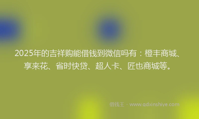 2025年的吉祥购能借钱到微信吗有：橙丰商城、享来花、省时快贷、超人卡、匠也商城等。